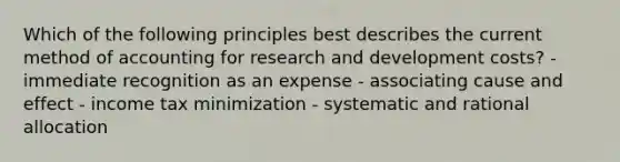 Which of the following principles best describes the current method of accounting for research and development costs? - immediate recognition as an expense - associating cause and effect - income tax minimization - systematic and rational allocation