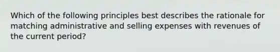 Which of the following principles best describes the rationale for matching administrative and selling expenses with revenues of the current period?