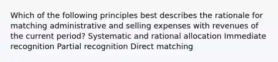 Which of the following principles best describes the rationale for matching administrative and selling expenses with revenues of the current period? Systematic and rational allocation Immediate recognition Partial recognition Direct matching