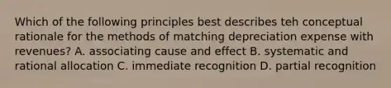 Which of the following principles best describes teh conceptual rationale for the methods of matching depreciation expense with revenues? A. associating cause and effect B. systematic and rational allocation C. immediate recognition D. partial recognition