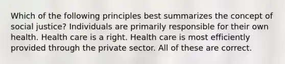 Which of the following principles best summarizes the concept of social justice? Individuals are primarily responsible for their own health. Health care is a right. Health care is most efficiently provided through the private sector. All of these are correct.