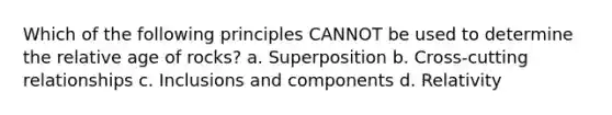 Which of the following principles CANNOT be used to determine the relative age of rocks? a. Superposition b. Cross-cutting relationships c. Inclusions and components d. Relativity