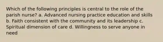 Which of the following principles is central to the role of the parish nurse? a. Advanced nursing practice education and skills b. Faith consistent with the community and its leadership c. Spiritual dimension of care d. Willingness to serve anyone in need