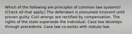 Which of the following are principles of common law systems? (Check all that apply.) The defendant is presumed innocent until proven guilty. Civil wrongs are rectified by compensation. The rights of the state supersede the individual. Case law develops through precedents. Case law co-exists with statute law.