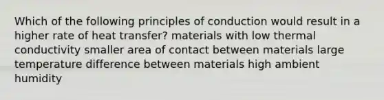 Which of the following principles of conduction would result in a higher rate of heat transfer? materials with low thermal conductivity smaller area of contact between materials large temperature difference between materials high ambient humidity