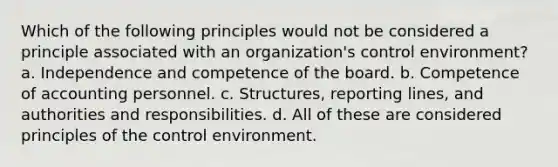 Which of the following principles would not be considered a principle associated with an organization's control environment? a. Independence and competence of the board. b. Competence of accounting personnel. c. Structures, reporting lines, and authorities and responsibilities. d. All of these are considered principles of the control environment.