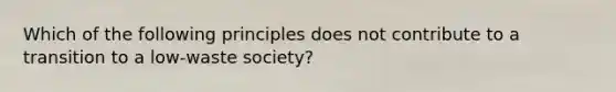 Which of the following principles does not contribute to a transition to a low-waste society?