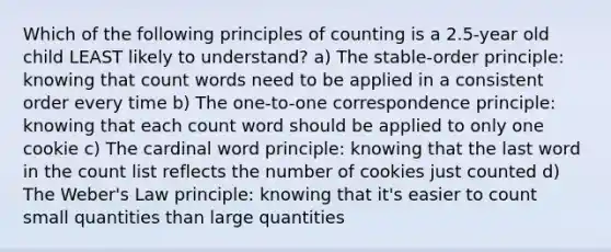 Which of the following principles of counting is a 2.5-year old child LEAST likely to understand? a) The stable-order principle: knowing that count words need to be applied in a consistent order every time b) The one-to-one correspondence principle: knowing that each count word should be applied to only one cookie c) The cardinal word principle: knowing that the last word in the count list reflects the number of cookies just counted d) The Weber's Law principle: knowing that it's easier to count small quantities than large quantities