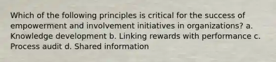 Which of the following principles is critical for the success of empowerment and involvement initiatives in organizations? a. Knowledge development b. Linking rewards with performance c. Process audit d. Shared information