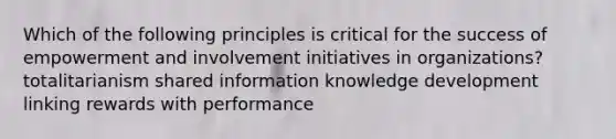 Which of the following principles is critical for the success of empowerment and involvement initiatives in organizations? totalitarianism shared information knowledge development linking rewards with performance