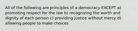 All of the following are principles of a democracy EXCEPT a) promoting respect for the law b) recognizing the worth and dignity of each person c) providing justice without mercy d) allowing people to make choices