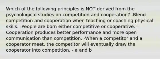 Which of the following principles is NOT derived from the psychological studies on competition and cooperation? -Blend competition and cooperation when teaching or coaching physical skills. -People are born either competitive or cooperative. -Cooperation produces better performance and more open communication than competition. -When a competitor and a cooperator meet, the competitor will eventually draw the cooperator into competition. - a and b