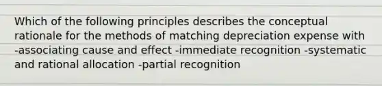 Which of the following principles describes the conceptual rationale for the methods of matching depreciation expense with -associating cause and effect -immediate recognition -systematic and rational allocation -partial recognition