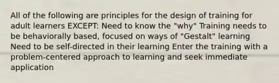 All of the following are principles for the design of training for adult learners EXCEPT: Need to know the "why" Training needs to be behaviorally based, focused on ways of "Gestalt" learning Need to be self-directed in their learning Enter the training with a problem-centered approach to learning and seek immediate application