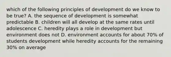 which of the following principles of development do we know to be true? A. the sequence of development is somewhat predictable B. children will all develop at the same rates until adolescence C. heredity plays a role in development but environment does not D. environment accounts for about 70% of students development while heredity accounts for the remaining 30% on average