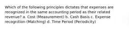 Which of the following principles dictates that expenses are recognized in the same accounting period as their related revenue? a. Cost (Measurement) b. Cash Basis c. Expense recognition (Matching) d. Time Period (Periodicity)