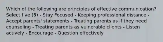 Which of the following are principles of effective communication? Select five (5) - Stay Focused - Keeping professional distance - Accept parents' statements - Treating parents as if they need counseling - Treating parents as vulnerable clients - Listen actively - Encourage - Question effectively