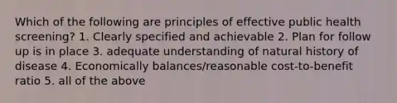 Which of the following are principles of effective public health screening? 1. Clearly specified and achievable 2. Plan for follow up is in place 3. adequate understanding of natural history of disease 4. Economically balances/reasonable cost-to-benefit ratio 5. all of the above