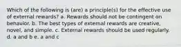 Which of the following is (are) a principle(s) for the effective use of external rewards? a. Rewards should not be contingent on behavior. b. The best types of external rewards are creative, novel, and simple. c. External rewards should be used regularly. d. a and b e. a and c