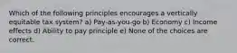 Which of the following principles encourages a vertically equitable tax system? a) Pay-as-you-go b) Economy c) Income effects d) Ability to pay principle e) None of the choices are correct.