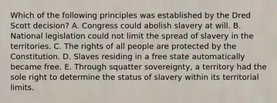 Which of the following principles was established by the Dred Scott decision? A. Congress could abolish slavery at will. B. National legislation could not limit the spread of slavery in the territories. C. The rights of all people are protected by the Constitution. D. Slaves residing in a free state automatically became free. E. Through squatter sovereignty, a territory had the sole right to determine the status of slavery within its territorial limits.