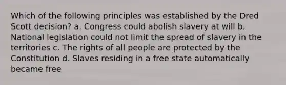 Which of the following principles was established by the Dred Scott decision? a. Congress could abolish slavery at will b. National legislation could not limit the spread of slavery in the territories c. The rights of all people are protected by the Constitution d. Slaves residing in a free state automatically became free