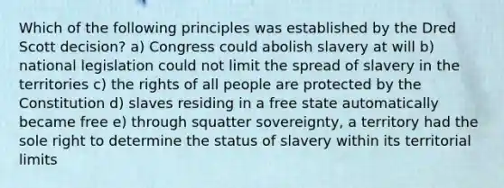 Which of the following principles was established by the Dred Scott decision? a) Congress could abolish slavery at will b) national legislation could not limit the spread of slavery in the territories c) the rights of all people are protected by the Constitution d) slaves residing in a free state automatically became free e) through squatter sovereignty, a territory had the sole right to determine the status of slavery within its territorial limits