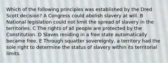 Which of the following principles was established by the Dred Scott decision? A Congress could abolish slavery at will. B National legislation could not limit the spread of slavery in the territories. C The rights of all people are protected by the Constitution. D Slaves residing in a free state automatically became free. E Through squatter sovereignty, a territory had the sole right to determine the status of slavery within its territorial limits.