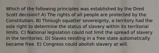 Which of the following principles was established by the Dred Scott decision? A) The rights of all people are protected by the Constitution. B) Through squatter sovereignty, a territory had the sole right to determine the status of slavery within its territorial limits. C) National legislation could not limit the spread of slavery in the territories. D) Slaves residing in a free state automatically became free. E) Congress could abolish slavery at will.