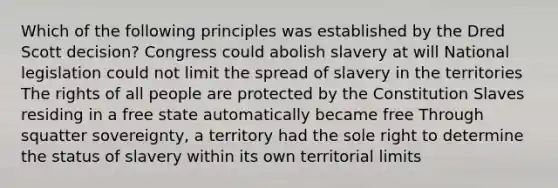 Which of the following principles was established by the Dred Scott decision? Congress could abolish slavery at will National legislation could not limit the spread of slavery in the territories The rights of all people are protected by the Constitution Slaves residing in a free state automatically became free Through squatter sovereignty, a territory had the sole right to determine the status of slavery within its own territorial limits