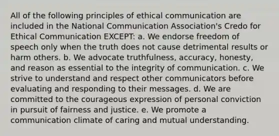 All of the following principles of ethical communication are included in the National Communication Association's Credo for Ethical Communication EXCEPT: a. We endorse freedom of speech only when the truth does not cause detrimental results or harm others. b. We advocate truthfulness, accuracy, honesty, and reason as essential to the integrity of communication. c. We strive to understand and respect other communicators before evaluating and responding to their messages. d. We are committed to the courageous expression of personal conviction in pursuit of fairness and justice. e. We promote a communication climate of caring and mutual understanding.