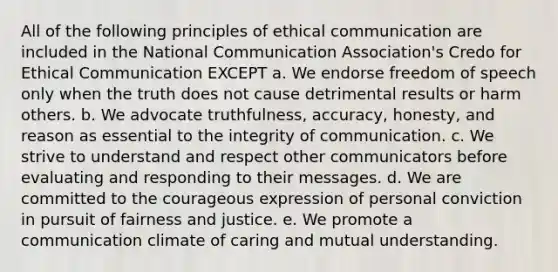 All of the following principles of ethical communication are included in the National Communication Association's Credo for Ethical Communication EXCEPT a. We endorse freedom of speech only when the truth does not cause detrimental results or harm others. b. We advocate truthfulness, accuracy, honesty, and reason as essential to the integrity of communication. c. We strive to understand and respect other communicators before evaluating and responding to their messages. d. We are committed to the courageous expression of personal conviction in pursuit of fairness and justice. e. We promote a communication climate of caring and mutual understanding.