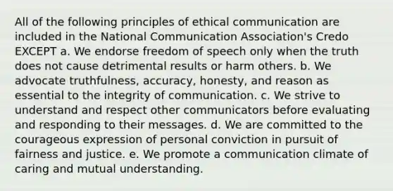 All of the following principles of ethical communication are included in the National Communication Association's Credo EXCEPT a. We endorse freedom of speech only when the truth does not cause detrimental results or harm others. b. We advocate truthfulness, accuracy, honesty, and reason as essential to the integrity of communication. c. We strive to understand and respect other communicators before evaluating and responding to their messages. d. We are committed to the courageous expression of personal conviction in pursuit of fairness and justice. e. We promote a communication climate of caring and mutual understanding.