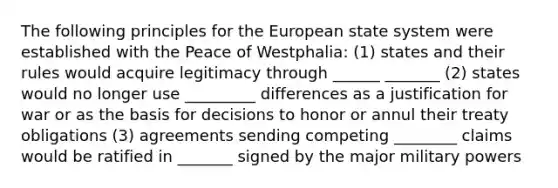 The following principles for the European state system were established with the Peace of Westphalia: (1) states and their rules would acquire legitimacy through ______ _______ (2) states would no longer use _________ differences as a justification for war or as the basis for decisions to honor or annul their treaty obligations (3) agreements sending competing ________ claims would be ratified in _______ signed by the major military powers