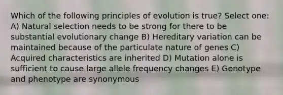 Which of the following principles of evolution is true? Select one: A) Natural selection needs to be strong for there to be substantial evolutionary change B) Hereditary variation can be maintained because of the particulate nature of genes C) Acquired characteristics are inherited D) Mutation alone is sufficient to cause large allele frequency changes E) Genotype and phenotype are synonymous