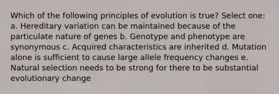 Which of the following principles of evolution is true? Select one: a. Hereditary variation can be maintained because of the particulate nature of genes b. Genotype and phenotype are synonymous c. Acquired characteristics are inherited d. Mutation alone is sufficient to cause large allele frequency changes e. Natural selection needs to be strong for there to be substantial evolutionary change