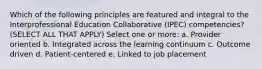 Which of the following principles are featured and integral to the Interprofessional Education Collaborative (IPEC) competencies? (SELECT ALL THAT APPLY) Select one or more: a. Provider oriented b. Integrated across the learning continuum c. Outcome driven d. Patient-centered e. Linked to job placement