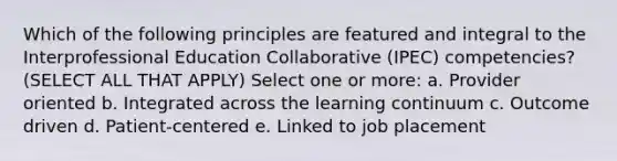 Which of the following principles are featured and integral to the Interprofessional Education Collaborative (IPEC) competencies? (SELECT ALL THAT APPLY) Select one or more: a. Provider oriented b. Integrated across the learning continuum c. Outcome driven d. Patient-centered e. Linked to job placement