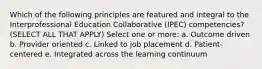 Which of the following principles are featured and integral to the Interprofessional Education Collaborative (IPEC) competencies? (SELECT ALL THAT APPLY) Select one or more: a. Outcome driven b. Provider oriented c. Linked to job placement d. Patient-centered e. Integrated across the learning continuum