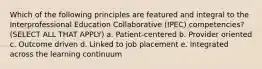 Which of the following principles are featured and integral to the Interprofessional Education Collaborative (IPEC) competencies? (SELECT ALL THAT APPLY) a. Patient-centered b. Provider oriented c. Outcome driven d. Linked to job placement e. Integrated across the learning continuum