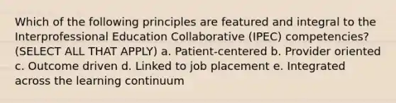 Which of the following principles are featured and integral to the Interprofessional Education Collaborative (IPEC) competencies? (SELECT ALL THAT APPLY) a. Patient-centered b. Provider oriented c. Outcome driven d. Linked to job placement e. Integrated across the learning continuum