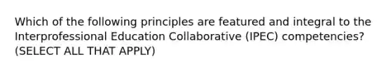 Which of the following principles are featured and integral to the Interprofessional Education Collaborative (IPEC) competencies? (SELECT ALL THAT APPLY)