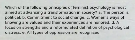 Which of the following principles of feminist psychology is most aimed at advancing a transformation in society? a. The person is political. b. Commitment to social change. c. Women's ways of knowing are valued and their experiences are honored. d. A focus on strengths and a reformulated definition of psychological distress. e. All types of oppression are recognized.