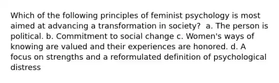 Which of the following principles of feminist psychology is most aimed at advancing a transformation in society? ​ a. ​The person is political. b. ​Commitment to social change c. ​Women's ways of knowing are valued and their experiences are honored. d. ​A focus on strengths and a reformulated definition of psychological distress