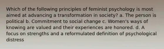 Which of the following principles of feminist psychology is most aimed at advancing a transformation in society? a. The person is political b. Commitment to social change c. Women's ways of knowing are valued and their experiences are honored. d. A focus on strengths and a reformulated definition of psychological distress