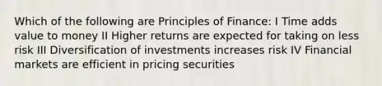 Which of the following are Principles of Finance: I Time adds value to money II Higher returns are expected for taking on less risk III Diversification of investments increases risk IV Financial markets are efficient in pricing securities