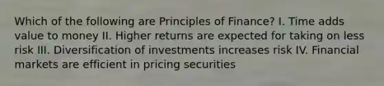 Which of the following are Principles of​ Finance? I. Time adds value to money II. Higher returns are expected for taking on less risk III. Diversification of investments increases risk IV. Financial markets are efficient in pricing securities