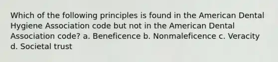 Which of the following principles is found in the American Dental Hygiene Association code but not in the American Dental Association code? a. Beneficence b. Nonmaleficence c. Veracity d. Societal trust