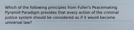 Which of the following principles from Fuller's Peacemaking Pyramid Paradigm provides that every action of the criminal justice system should be considered as if it would become universal law?