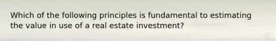 Which of the following principles is fundamental to estimating the value in use of a real estate investment?